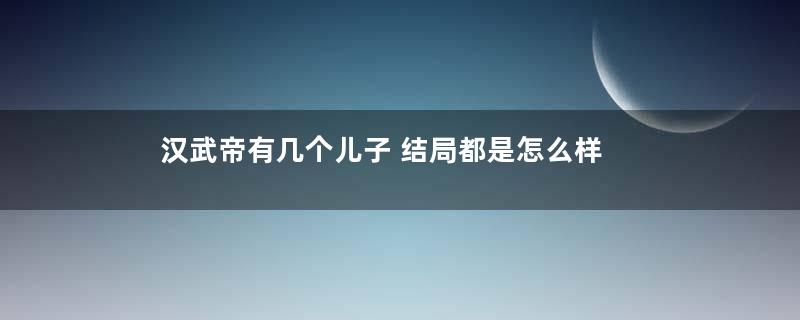 汉武帝有几个儿子 结局都是怎么样